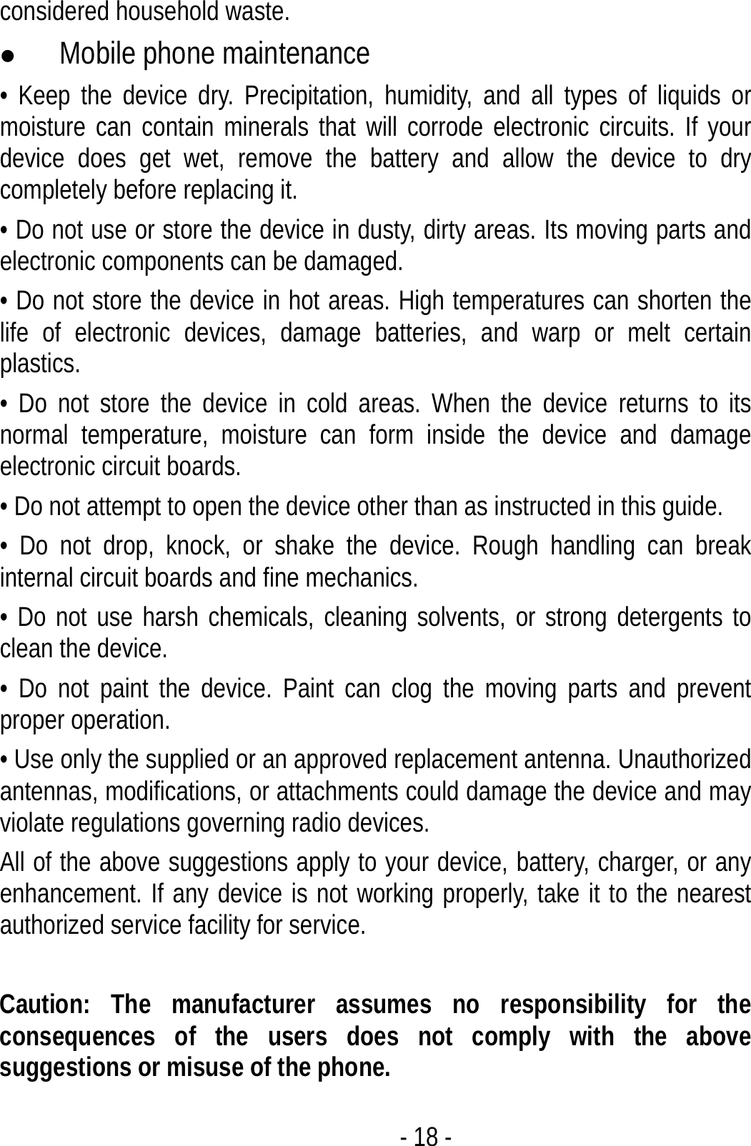  - 18 - considered household waste. z Mobile phone maintenance • Keep the device dry. Precipitation, humidity, and all types of liquids or moisture can contain minerals that will corrode electronic circuits. If your device does get wet, remove the battery and allow the device to dry completely before replacing it. • Do not use or store the device in dusty, dirty areas. Its moving parts and electronic components can be damaged. • Do not store the device in hot areas. High temperatures can shorten the life of electronic devices, damage batteries, and warp or melt certain plastics. • Do not store the device in cold areas. When the device returns to its normal temperature, moisture can form inside the device and damage electronic circuit boards. • Do not attempt to open the device other than as instructed in this guide. • Do not drop, knock, or shake the device. Rough handling can break internal circuit boards and fine mechanics. • Do not use harsh chemicals, cleaning solvents, or strong detergents to clean the device. • Do not paint the device. Paint can clog the moving parts and prevent proper operation. • Use only the supplied or an approved replacement antenna. Unauthorized antennas, modifications, or attachments could damage the device and may violate regulations governing radio devices. All of the above suggestions apply to your device, battery, charger, or any enhancement. If any device is not working properly, take it to the nearest authorized service facility for service.  Caution: The manufacturer assumes no responsibility for the consequences of the users does not comply with the above suggestions or misuse of the phone. 