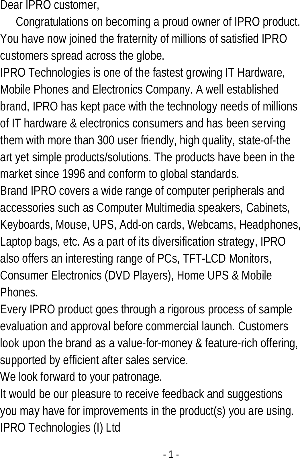  - 1 - Dear IPRO customer,      Congratulations on becoming a proud owner of IPRO product. You have now joined the fraternity of millions of satisfied IPRO customers spread across the globe. IPRO Technologies is one of the fastest growing IT Hardware, Mobile Phones and Electronics Company. A well established brand, IPRO has kept pace with the technology needs of millions of IT hardware &amp; electronics consumers and has been serving them with more than 300 user friendly, high quality, state-of-the art yet simple products/solutions. The products have been in the market since 1996 and conform to global standards.   Brand IPRO covers a wide range of computer peripherals and accessories such as Computer Multimedia speakers, Cabinets, Keyboards, Mouse, UPS, Add-on cards, Webcams, Headphones, Laptop bags, etc. As a part of its diversification strategy, IPRO also offers an interesting range of PCs, TFT-LCD Monitors, Consumer Electronics (DVD Players), Home UPS &amp; Mobile Phones. Every IPRO product goes through a rigorous process of sample evaluation and approval before commercial launch. Customers look upon the brand as a value-for-money &amp; feature-rich offering, supported by efficient after sales service. We look forward to your patronage.  It would be our pleasure to receive feedback and suggestions you may have for improvements in the product(s) you are using.   IPRO Technologies (I) Ltd 