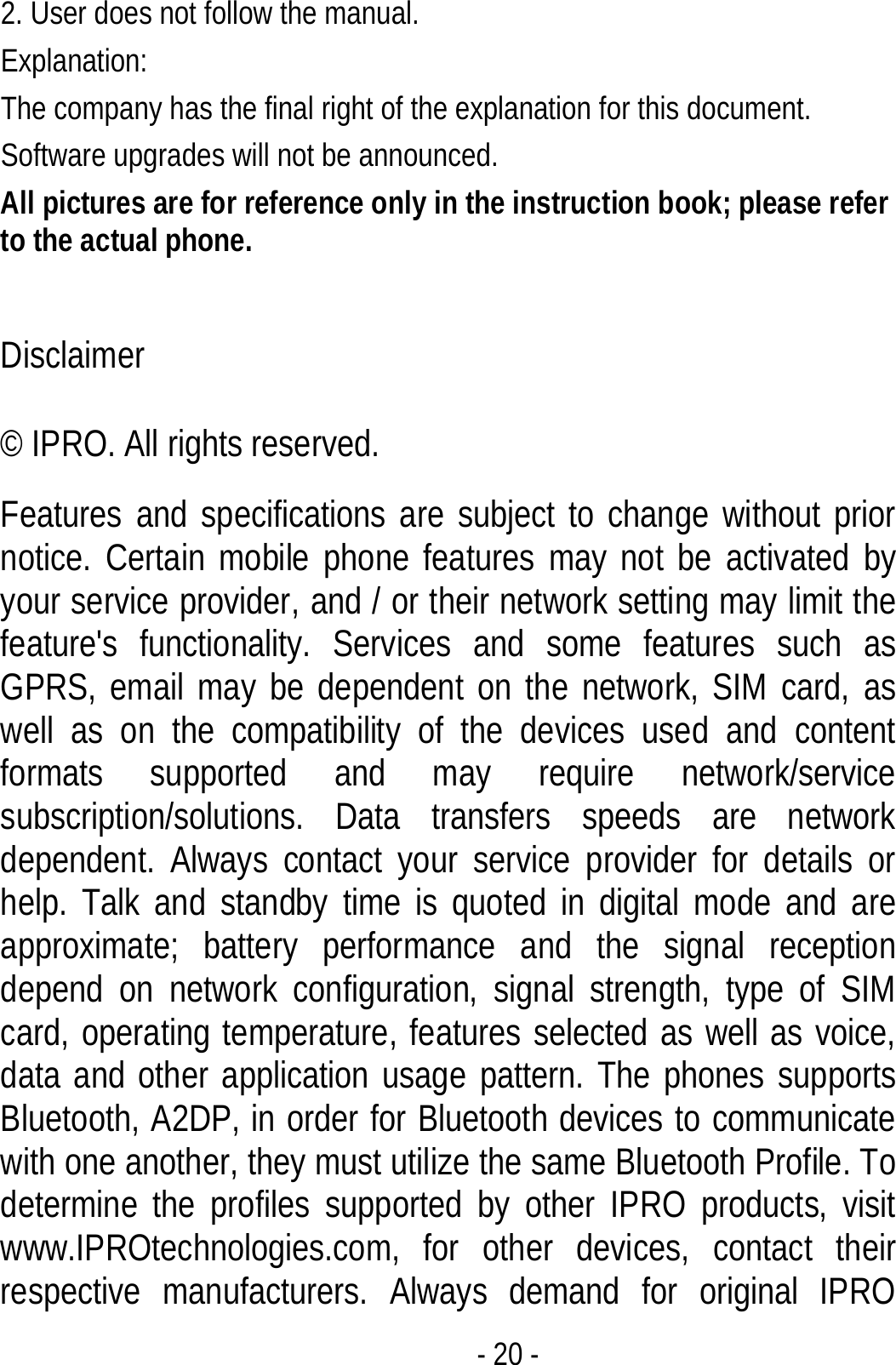  - 20 - 2. User does not follow the manual. Explanation: The company has the final right of the explanation for this document. Software upgrades will not be announced. All pictures are for reference only in the instruction book; please refer to the actual phone.  Disclaimer © IPRO. All rights reserved. Features and specifications are subject to change without prior notice. Certain mobile phone features may not be activated by your service provider, and / or their network setting may limit the feature&apos;s functionality. Services and some features such as GPRS, email may be dependent on the network, SIM card, as well as on the compatibility of the devices used and content formats supported and may require network/service subscription/solutions. Data transfers speeds are network dependent. Always contact your service provider for details or help. Talk and standby time is quoted in digital mode and are approximate; battery performance and the signal reception depend on network configuration, signal strength, type of SIM card, operating temperature, features selected as well as voice, data and other application usage pattern. The phones supports Bluetooth, A2DP, in order for Bluetooth devices to communicate with one another, they must utilize the same Bluetooth Profile. To determine the profiles supported by other IPRO products, visit www.IPROtechnologies.com, for other devices, contact their respective manufacturers. Always demand for original IPRO 