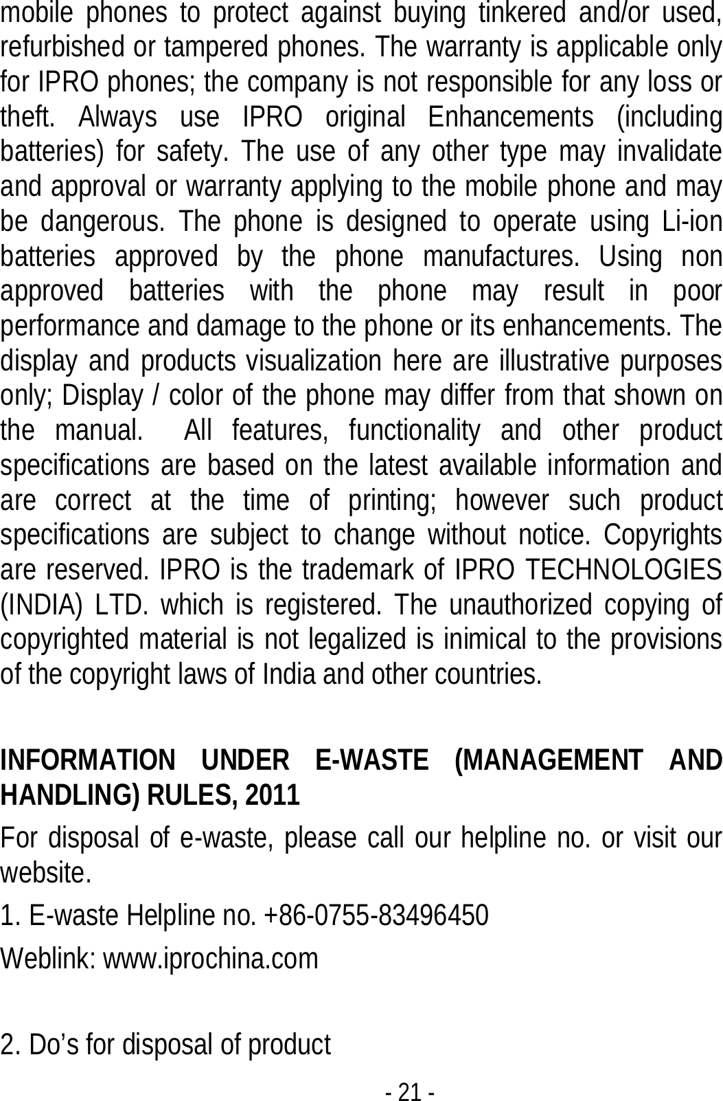  - 21 - mobile phones to protect against buying tinkered and/or used, refurbished or tampered phones. The warranty is applicable only for IPRO phones; the company is not responsible for any loss or theft. Always use IPRO original Enhancements (including batteries) for safety. The use of any other type may invalidate and approval or warranty applying to the mobile phone and may be dangerous. The phone is designed to operate using Li-ion batteries approved by the phone manufactures. Using non approved batteries with the phone may result in poor performance and damage to the phone or its enhancements. The display and products visualization here are illustrative purposes only; Display / color of the phone may differ from that shown on the manual.  All features, functionality and other product specifications are based on the latest available information and are correct at the time of printing; however such product specifications are subject to change without notice. Copyrights are reserved. IPRO is the trademark of IPRO TECHNOLOGIES (INDIA) LTD. which is registered. The unauthorized copying of copyrighted material is not legalized is inimical to the provisions of the copyright laws of India and other countries.  INFORMATION UNDER E-WASTE (MANAGEMENT AND HANDLING) RULES, 2011 For disposal of e-waste, please call our helpline no. or visit our website.     1. E-waste Helpline no. +86-0755-83496450 Weblink: www.iprochina.com  2. Do’s for disposal of product 