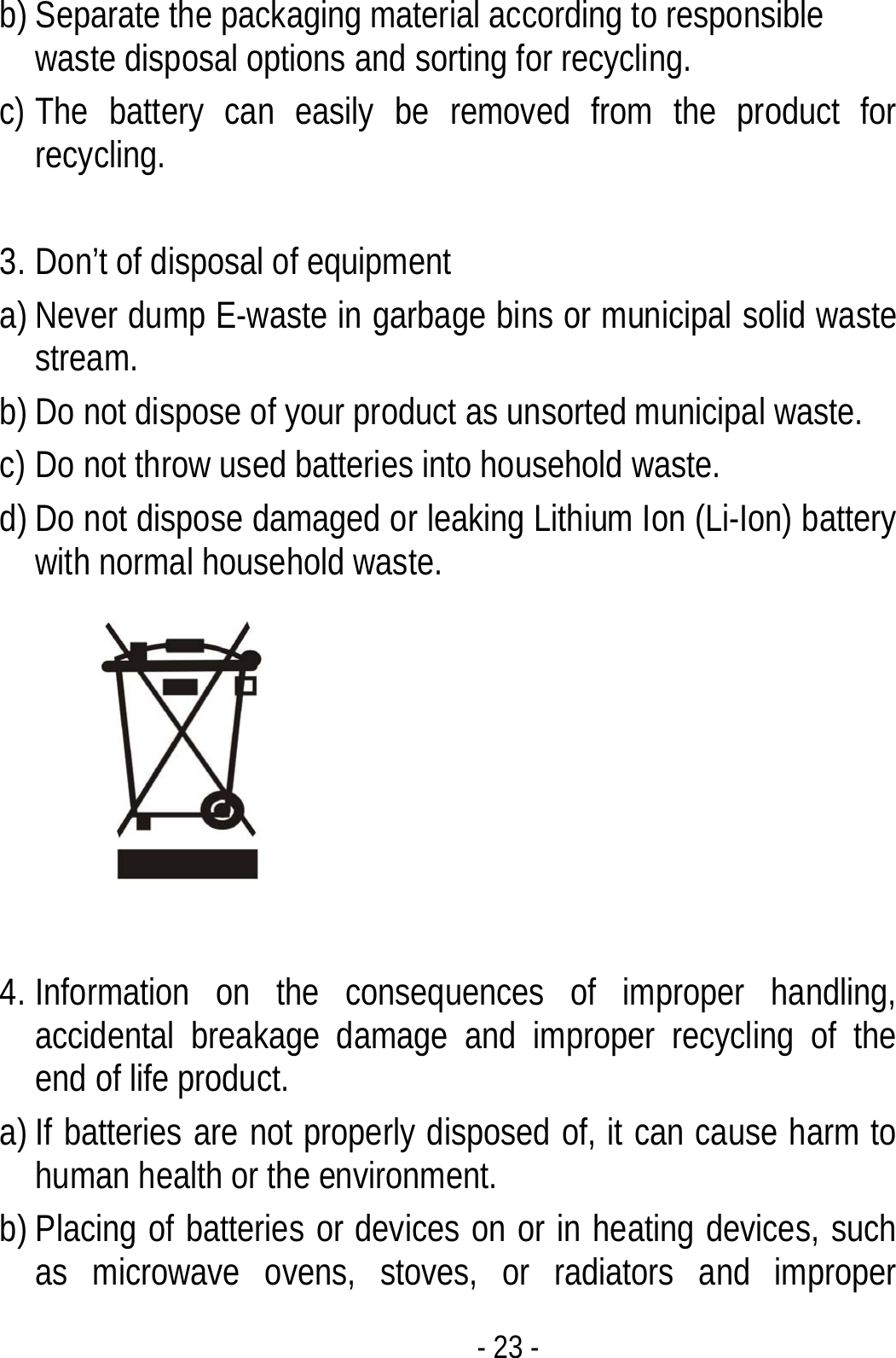  - 23 - b) Separate the packaging material according to responsible waste disposal options and sorting for recycling.   c) The battery can easily be removed from the product for recycling.   3. Don’t of disposal of equipment   a) Never dump E-waste in garbage bins or municipal solid waste stream.  b) Do not dispose of your product as unsorted municipal waste.   c) Do not throw used batteries into household waste. d) Do not dispose damaged or leaking Lithium Ion (Li-Ion) battery with normal household waste.   4. Information on the consequences of improper handling, accidental breakage damage and improper recycling of the end of life product. a) If batteries are not properly disposed of, it can cause harm to human health or the environment. b) Placing of batteries or devices on or in heating devices, such as microwave ovens, stoves, or radiators and improper 