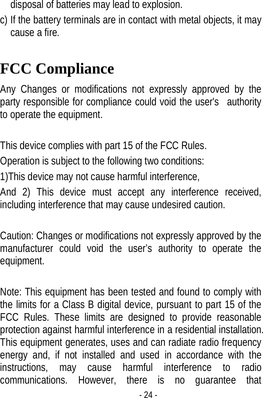  - 24 - disposal of batteries may lead to explosion.   c) If the battery terminals are in contact with metal objects, it may cause a fire.  FCC Compliance Any Changes or modifications not expressly approved by the party responsible for compliance could void the user&apos;s   authority to operate the equipment.      This device complies with part 15 of the FCC Rules.   Operation is subject to the following two conditions: 1)This device may not cause harmful interference, And 2) This device must accept any interference received, including interference that may cause undesired caution.  Caution: Changes or modifications not expressly approved by the manufacturer could void the user’s authority to operate the equipment.  Note: This equipment has been tested and found to comply with the limits for a Class B digital device, pursuant to part 15 of the FCC Rules. These limits are designed to provide reasonable protection against harmful interference in a residential installation. This equipment generates, uses and can radiate radio frequency energy and, if not installed and used in accordance with the instructions, may cause harmful interference to radio communications. However, there is no guarantee that 