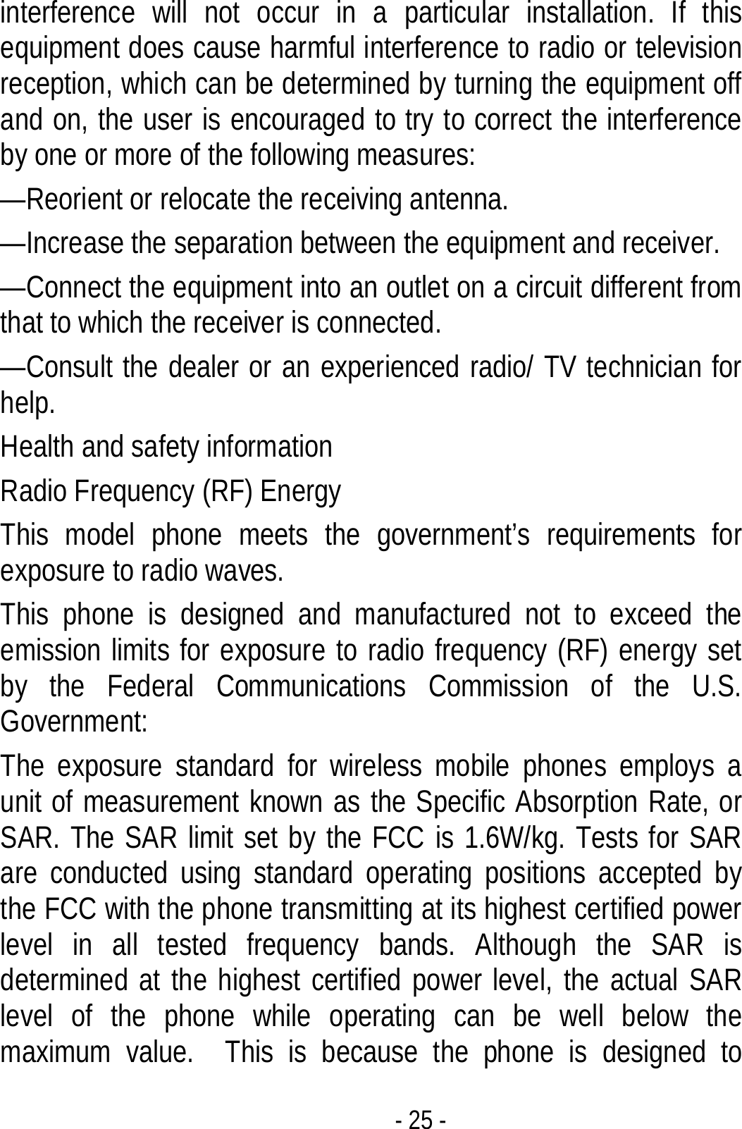  - 25 - interference will not occur in a particular installation. If this equipment does cause harmful interference to radio or television reception, which can be determined by turning the equipment off and on, the user is encouraged to try to correct the interference by one or more of the following measures: —Reorient or relocate the receiving antenna. —Increase the separation between the equipment and receiver. —Connect the equipment into an outlet on a circuit different from that to which the receiver is connected. —Consult the dealer or an experienced radio/ TV technician for help. Health and safety information Radio Frequency (RF) Energy This model phone meets the government’s requirements for exposure to radio waves. This phone is designed and manufactured not to exceed the emission limits for exposure to radio frequency (RF) energy set by the Federal Communications Commission of the U.S. Government: The exposure standard for wireless mobile phones employs a unit of measurement known as the Specific Absorption Rate, or SAR. The SAR limit set by the FCC is 1.6W/kg. Tests for SAR are conducted using standard operating positions accepted by the FCC with the phone transmitting at its highest certified power level in all tested frequency bands. Although the SAR is determined at the highest certified power level, the actual SAR level of the phone while operating can be well below the maximum value.  This is because the phone is designed to 