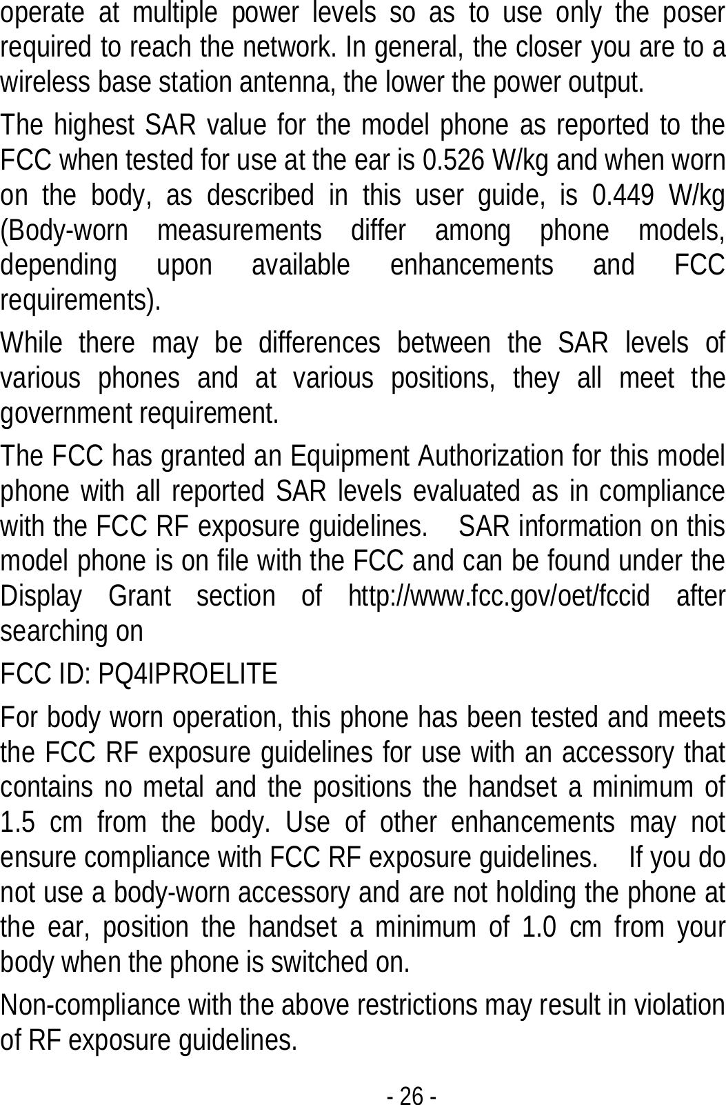  - 26 - operate at multiple power levels so as to use only the poser required to reach the network. In general, the closer you are to a wireless base station antenna, the lower the power output. The highest SAR value for the model phone as reported to the FCC when tested for use at the ear is 0.526 W/kg and when worn on the body, as described in this user guide, is 0.449 W/kg (Body-worn measurements differ among phone models, depending upon available enhancements and FCC requirements). While there may be differences between the SAR levels of various phones and at various positions, they all meet the government requirement. The FCC has granted an Equipment Authorization for this model phone with all reported SAR levels evaluated as in compliance with the FCC RF exposure guidelines.    SAR information on this model phone is on file with the FCC and can be found under the Display Grant section of http://www.fcc.gov/oet/fccid after searching on   FCC ID: PQ4IPROELITE For body worn operation, this phone has been tested and meets the FCC RF exposure guidelines for use with an accessory that contains no metal and the positions the handset a minimum of 1.5 cm from the body. Use of other enhancements may not ensure compliance with FCC RF exposure guidelines.    If you do not use a body-worn accessory and are not holding the phone at the ear, position the handset a minimum of 1.0 cm from your body when the phone is switched on. Non-compliance with the above restrictions may result in violation of RF exposure guidelines.   