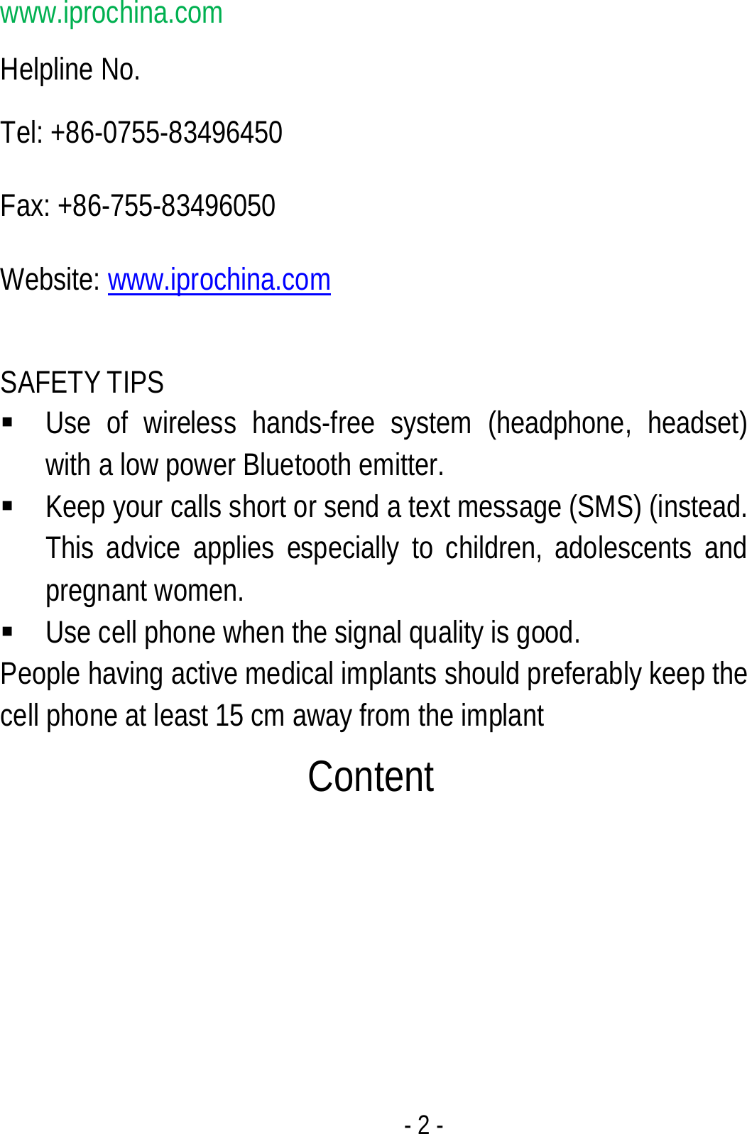  - 2 - www.iprochina.com Helpline No.   Tel: +86-0755-83496450 Fax: +86-755-83496050 Website: www.iprochina.com  SAFETY TIPS  Use of wireless hands-free system (headphone, headset) with a low power Bluetooth emitter.  Keep your calls short or send a text message (SMS) (instead. This advice applies especially to children, adolescents and pregnant women.  Use cell phone when the signal quality is good. People having active medical implants should preferably keep the cell phone at least 15 cm away from the implant  Content 