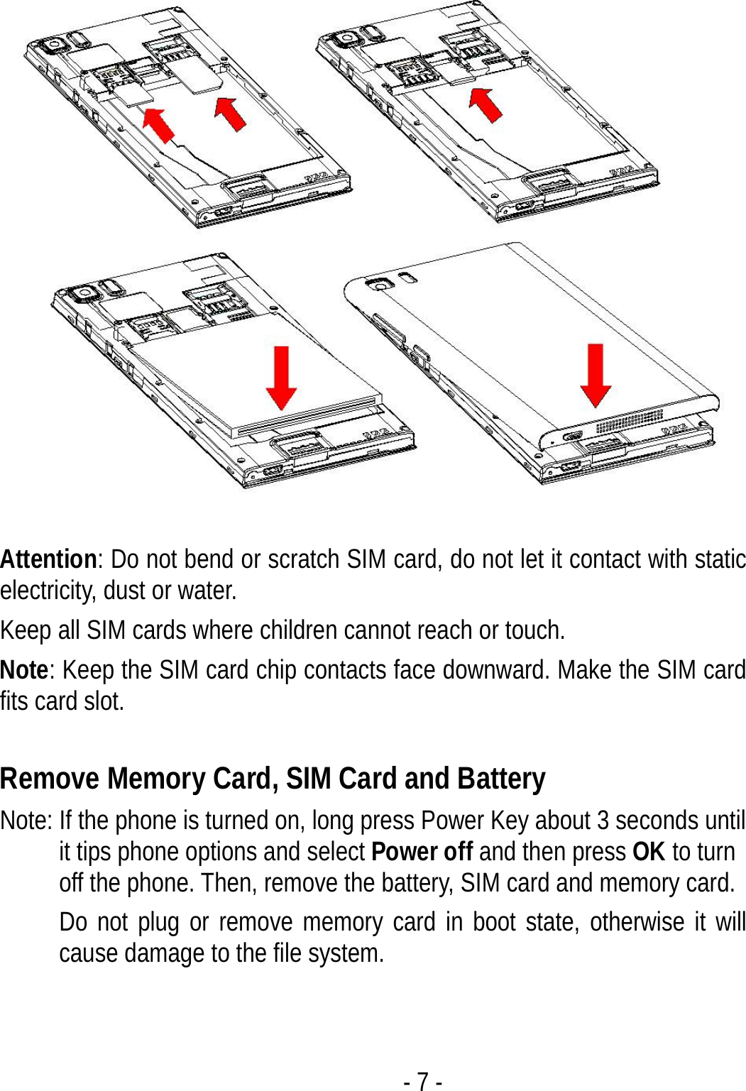  - 7 -  Attention: Do not bend or scratch SIM card, do not let it contact with static electricity, dust or water. Keep all SIM cards where children cannot reach or touch. Note: Keep the SIM card chip contacts face downward. Make the SIM card fits card slot.  Remove Memory Card, SIM Card and Battery   Note: If the phone is turned on, long press Power Key about 3 seconds until it tips phone options and select Power off and then press OK to turn off the phone. Then, remove the battery, SIM card and memory card.   Do not plug or remove memory card in boot state, otherwise it will cause damage to the file system.  