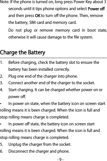 -9-Note: If the phone is turned on, long press Power Key about 3seconds until it tips phone options and selectPower offand then pressOKto turn off the phone. Then, removethe battery, SIM card and memory card.Do not plug or remove memory card in boot state,otherwise it will cause damage to the file system.Charge the Battery1. Before charging, check the battery slot to ensure thebattery has been installed correctly.2. Plug one end of the charger into phone.3. Connect another end of the charger to the socket.4. Start charging. It can be charged whether power on orpower off.▪Inpoweronstate,whenthebatteryicononscreenstartrolling means it is been charged. When the icon is full andstop rolling means charge is completed.▪In power off state, the battery icon on screen startrolling means it is been charged. When the icon is full andstop rolling means charge is completed.5. Unplug the charger from the socket.6. Disconnect the charger and phone.