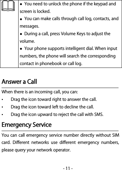 -11-You need to unlock the phone if the keypad andscreen is locked.You can make calls through call log, contacts, andmessages.During a call, press Volume Keys to adjust thevolume.Your phone supports intelligent dial. When inputnumbers, the phone will search the correspondingcontact in phonebook or call log.Answer a CallWhen there is an incoming call, you can:▪Drag the icon toward right to answer the call.▪Drag the icon toward left to decline the call.▪Drag the icon upward to reject the call with SMS.Emergency ServiceYou can call emergency service number directly without SIMcard. Different networks use different emergency numbers,please query your network operator.