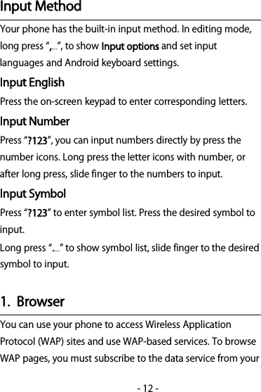 -12-Input MethodYourphonehasthebuilt-ininputmethod.Ineditingmode,long press ,…, to showInput optionsand set inputlanguages and Android keyboard settings.Input EnglishPress the on-screen keypad to enter corresponding letters.Input NumberPress ?123, you can input numbers directly by press thenumber icons. Long press the letter icons with number, orafter long press, slide finger to the numbers to input.Input SymbolPress ?123 to enter symbol list. Press the desired symbol toinput.Long press .… to show symbol list, slide finger to the desiredsymbol to input.1. BrowserYou can use your phone to access Wireless ApplicationProtocol (WAP) sites and use WAP-based services. To browseWAP pages, you must subscribe to the data service from your