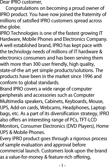 -1-Dear IPRO customer,Congratulations on becoming a proud owner ofIPRO product. You have nowjoined the fraternity ofmillions of satisfied IPRO customers spread acrossthe globe.IPROTechnologies is one of the fastest growing ITHardware, Mobile Phones and Electronics Company.A well established brand, IPRO has kept pace withthe technology needs of millions of IT hardware&amp;electronics consumers and has been serving themwith more than 300 user friendly, high quality,state-of-the art yet simple products/solutions.Theproducts have been in the market since 1996 andconform to global standards.Brand IPRO covers a wide range of computerperipherals and accessories such as ComputerMultimedia speakers, Cabinets, Keyboards, Mouse,UPS, Add-on cards, Webcams, Headphones, Laptopbags, etc. As a part of its diversification strategy, IPROalso offers an interesting range of PCs,TFT-LCDMonitors, Consumer Electronics (DVD Players), HomeUPS&amp;Mobile Phones.Every IPRO product goes through a rigorous processof sample evaluation and approval beforecommercial launch. Customers look upon the brandas a value-for-money&amp;feature-rich offering,