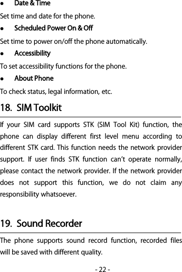 -22-Date &amp; TimeSet time and date for the phone.Scheduled Power On &amp; OffSet time to power on/off the phone automatically.AccessibilityTo set accessibility functions for the phone.About PhoneTo check status, legal information, etc.18. SIM ToolkitIf your SIM card supports STK (SIM Tool Kit) function, thephone can display different first level menu according todifferent STK card. This function needs the network providersupport. If user finds STK function cant operate normally,please contact the network provider. If the network providerdoes not support this function, we do not claim anyresponsibility whatsoever.19. Sound RecorderThe phone supports sound record function, recorded fileswill be saved with different quality.
