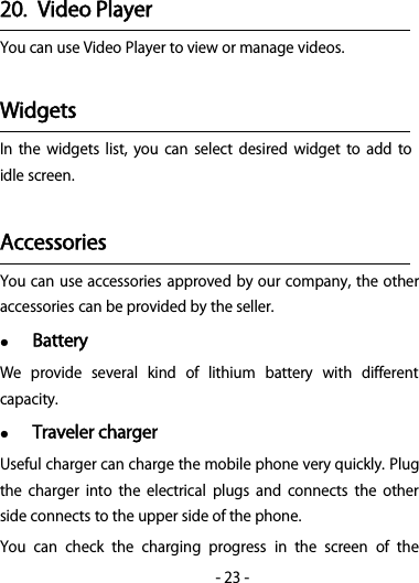 -23-20. Video PlayerYou can use Video Player to view or manage videos.WidgetsIn the widgets list, you can select desired widget to add toidle screen.AccessoriesYou can use accessories approved by our company, the otheraccessories can be provided by the seller.BatteryWe provide several kind of lithium battery with differentcapacity.Traveler chargerUseful charger can charge the mobile phone very quickly. Plugthe charger into the electrical plugs and connects the otherside connects to the upper side of the phone.You can check the charging progress in the screen of the