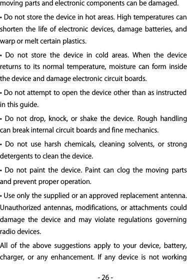 -26-moving parts and electronic components can be damaged.• Do not store the device in hot areas. High temperatures canshorten the life of electronic devices, damage batteries, andwarp or melt certain plastics.• Do not store the device in cold areas. When the devicereturns to its normal temperature, moisture can form insidethe device and damage electronic circuit boards.• Do not attempt to open the device other than as instructedin this guide.• Do not drop, knock, or shake the device. Rough handlingcan break internal circuit boards and fine mechanics.• Do not use harsh chemicals, cleaning solvents, or strongdetergents to clean the device.• Do not paint the device. Paint can clog the moving partsand prevent proper operation.• Use only the supplied or an approved replacement antenna.Unauthorized antennas, modifications, or attachments coulddamage the device and may violate regulations governingradio devices.All of the above suggestions apply to your device, battery,charger, or any enhancement. If any device is not working