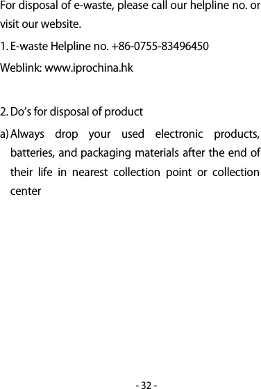 -32-For disposal of e-waste, please call our helpline no. orvisit our website.1. E-waste Helpline no. +86-0755-83496450Weblink: www.iprochina.hk2. Dos for disposal of producta)Always drop your used electronic products,batteries, and packaging materials after the end oftheir life in nearest collection point or collectioncenter