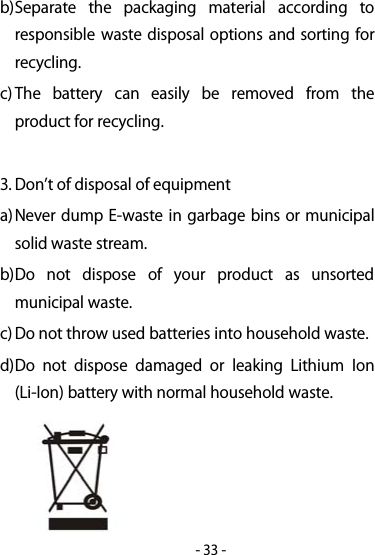 -33-b)Separate the packaging material according toresponsible waste disposal options and sorting forrecycling.c) The battery can easily be removed from theproduct for recycling.3. Dont of disposal of equipmenta)Never dump E-waste in garbage bins or municipalsolid waste stream.b)Do not dispose of your product as unsortedmunicipal waste.c) Do not throw used batteries into household waste.d)Do not dispose damaged or leaking Lithium Ion(Li-Ion) battery with normal household waste.