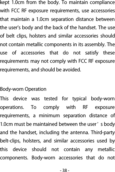 -38-kept 1.0cm from the body. To maintain compliancewith FCC RF exposure requirements, use accessoriesthat maintain a 1.0cm separation distance betweenthe user&apos;s body and the back of the handset. The useof belt clips, holsters and similar accessories shouldnot contain metallic components in its assembly. Theuse of accessories that do not satisfy theserequirements may not comply with FCC RF exposurerequirements, and should be avoided.Body-worn OperationThis device was tested for typical body-wornoperations. To comply with RF exposurerequirements, a minimum separation distance of1.0cm must be maintained between the user’sbodyand the handset, including the antenna. Third-partybelt-clips, holsters, and similar accessories used bythis device should not contain any metalliccomponents. Body-worn accessories that do not