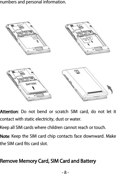 -8-numbers and personal information.Attention: Do not bend or scratch SIM card, do not let itcontact with static electricity, dust or water.Keep all SIM cards where children cannot reach or touch.Note: Keep the SIM card chip contacts face downward. Makethe SIM card fits card slot.Remove Memory Card, SIM Card and Battery