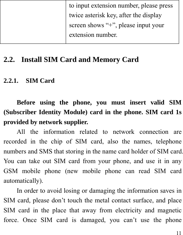   11  to input extension number, please press twice asterisk key, after the display screen shows “+”, please input your extension number. 2.2. Install SIM Card and Memory Card 2.2.1. SIM Card Before using the phone, you must insert valid SIM (Subscriber Identity Module) card in the phone. SIM card 1s provided by network supplier.   All the information related to network connection are recorded in the chip of SIM card, also the names, telephone numbers and SMS that storing in the name card holder of SIM card. You can take out SIM card from your phone, and use it in any GSM mobile phone (new mobile phone can read SIM card automatically).  In order to avoid losing or damaging the information saves in SIM card, please don’t touch the metal contact surface, and place SIM card in the place that away from electricity and magnetic force. Once SIM card is damaged, you can’t use the phone 