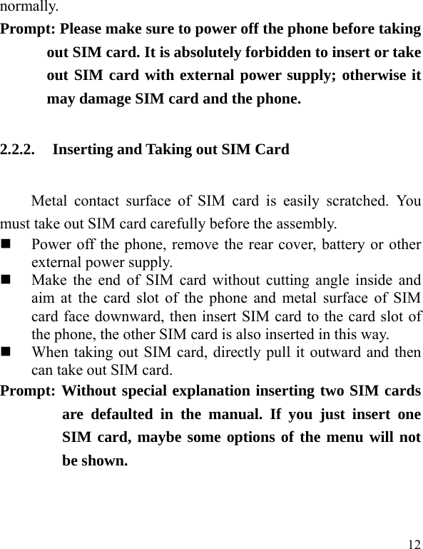   12 normally.   Prompt: Please make sure to power off the phone before taking out SIM card. It is absolutely forbidden to insert or take out SIM card with external power supply; otherwise it may damage SIM card and the phone.   2.2.2. Inserting and Taking out SIM Card Metal contact surface of SIM card is easily scratched. You must take out SIM card carefully before the assembly.    Power off the phone, remove the rear cover, battery or other external power supply.    Make the end of SIM card without cutting angle inside and aim at the card slot of the phone and metal surface of SIM card face downward, then insert SIM card to the card slot of the phone, the other SIM card is also inserted in this way.    When taking out SIM card, directly pull it outward and then can take out SIM card.   Prompt: Without special explanation inserting two SIM cards are defaulted in the manual. If you just insert one SIM card, maybe some options of the menu will not be shown.   