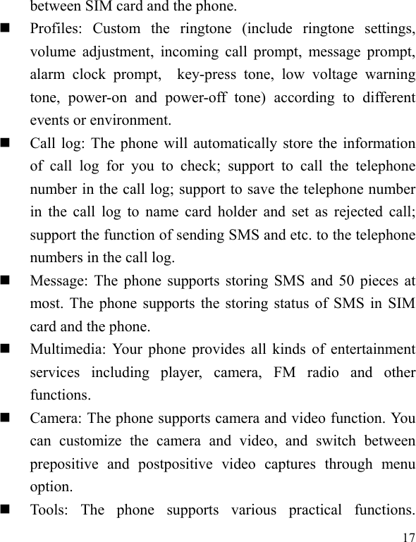  17 between SIM card and the phone.  Profiles: Custom the ringtone (include ringtone settings, volume adjustment, incoming call prompt, message prompt, alarm clock prompt,  key-press tone, low voltage warning tone, power-on and power-off tone) according to different events or environment.    Call log: The phone will automatically store the information of call log for you to check; support to call the telephone number in the call log; support to save the telephone number in the call log to name card holder and set as rejected call; support the function of sending SMS and etc. to the telephone numbers in the call log.    Message: The phone supports storing SMS and 50 pieces at most. The phone supports the storing status of SMS in SIM card and the phone.  Multimedia: Your phone provides all kinds of entertainment services including player, camera, FM radio and other functions.   Camera: The phone supports camera and video function. You can customize the camera and video, and switch between prepositive and postpositive video captures through menu option.  Tools: The phone supports various practical functions. 