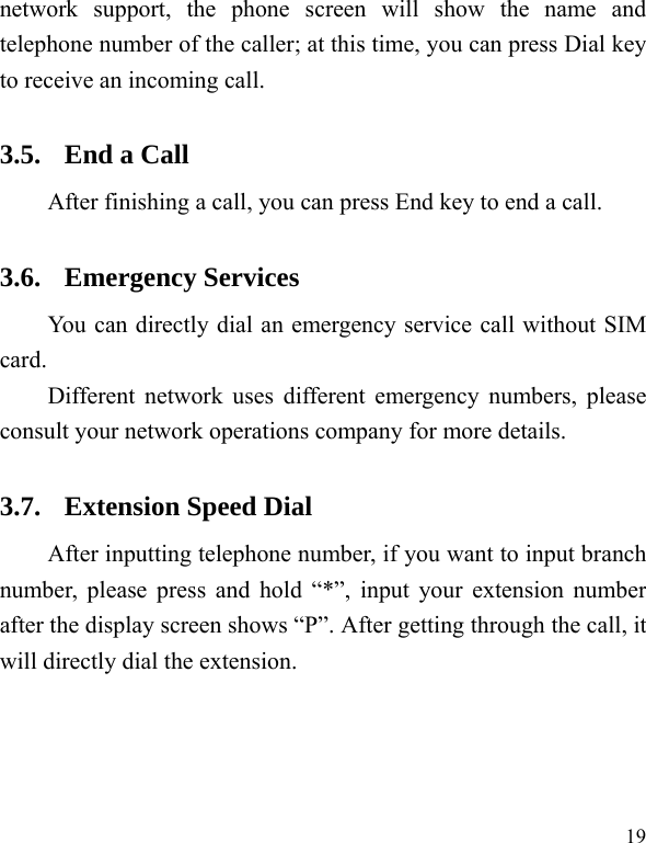   19 network support, the phone screen will show the name and telephone number of the caller; at this time, you can press Dial key to receive an incoming call.   3.5. End a Call After finishing a call, you can press End key to end a call.     3.6. Emergency Services You can directly dial an emergency service call without SIM card.  Different network uses different emergency numbers, please consult your network operations company for more details.     3.7. Extension Speed Dial   After inputting telephone number, if you want to input branch number, please press and hold “*”, input your extension number after the display screen shows “P”. After getting through the call, it will directly dial the extension.   