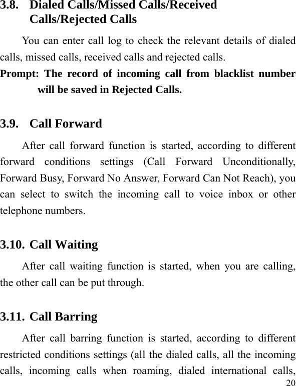   20 3.8. Dialed Calls/Missed Calls/Received Calls/Rejected Calls You can enter call log to check the relevant details of dialed calls, missed calls, received calls and rejected calls.   Prompt: The record of incoming call from blacklist number will be saved in Rejected Calls.   3.9. Call Forward After call forward function is started, according to different forward conditions settings (Call Forward Unconditionally, Forward Busy, Forward No Answer, Forward Can Not Reach), you can select to switch the incoming call to voice inbox or other telephone numbers.   3.10. Call Waiting After call waiting function is started, when you are calling, the other call can be put through.   3.11. Call Barring After call barring function is started, according to different restricted conditions settings (all the dialed calls, all the incoming calls, incoming calls when roaming, dialed international calls, 