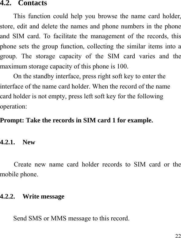   22 4.2. Contacts This function could help you browse the name card holder, store, edit and delete the names and phone numbers in the phone and SIM card. To facilitate the management of the records, this phone sets the group function, collecting the similar items into a group. The storage capacity of the SIM card varies and the maximum storage capacity of this phone is 100. On the standby interface, press right soft key to enter the interface of the name card holder. When the record of the name card holder is not empty, press left soft key for the following operation:   Prompt: Take the records in SIM card 1 for example. 4.2.1. New Create new name card holder records to SIM card or the mobile phone. 4.2.2. Write message   Send SMS or MMS message to this record. 