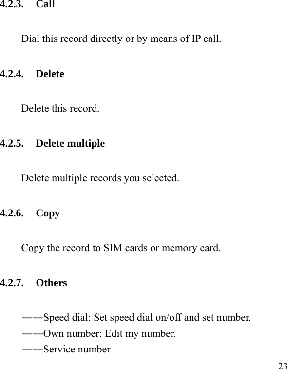   23 4.2.3. Call Dial this record directly or by means of IP call. 4.2.4. Delete Delete this record. 4.2.5. Delete multiple         Delete multiple records you selected. 4.2.6. Copy Copy the record to SIM cards or memory card. 4.2.7. Others ――Speed dial: Set speed dial on/off and set number. ――Own number: Edit my number. ――Service number 