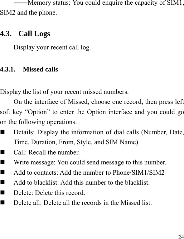   24 ――Memory status: You could enquire the capacity of SIM1, SIM2 and the phone. 4.3. Call Logs Display your recent call log. 4.3.1. Missed calls Display the list of your recent missed numbers.   On the interface of Missed, choose one record, then press left soft key “Option” to enter the Option interface and you could go on the following operations.  Details: Display the information of dial calls (Number, Date, Time, Duration, From, Style, and SIM Name)  Call: Recall the number.  Write message: You could send message to this number.  Add to contacts: Add the number to Phone/SIM1/SIM2  Add to blacklist: Add this number to the blacklist.  Delete: Delete this record.  Delete all: Delete all the records in the Missed list. 