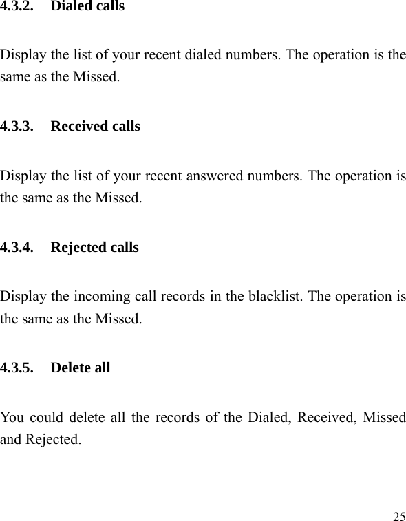   25 4.3.2. Dialed calls Display the list of your recent dialed numbers. The operation is the same as the Missed. 4.3.3. Received calls Display the list of your recent answered numbers. The operation is the same as the Missed. 4.3.4. Rejected calls Display the incoming call records in the blacklist. The operation is the same as the Missed. 4.3.5. Delete all You could delete all the records of the Dialed, Received, Missed and Rejected. 