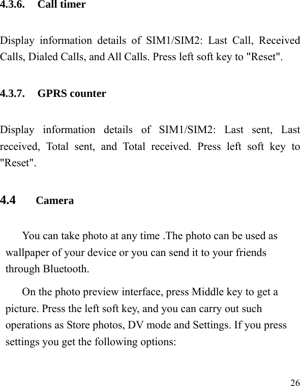   26 4.3.6. Call timer Display information details of SIM1/SIM2: Last Call, Received Calls, Dialed Calls, and All Calls. Press left soft key to &quot;Reset&quot;. 4.3.7. GPRS counter Display information details of SIM1/SIM2: Last sent, Last received, Total sent, and Total received. Press left soft key to &quot;Reset&quot;. 4.4    Camera You can take photo at any time .The photo can be used as wallpaper of your device or you can send it to your friends through Bluetooth. On the photo preview interface, press Middle key to get a picture. Press the left soft key, and you can carry out such operations as Store photos, DV mode and Settings. If you press settings you get the following options: 