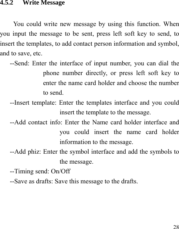   28 4.5.2 Write Message You could write new message by using this function. When you input the message to be sent, press left soft key to send, to insert the templates, to add contact person information and symbol, and to save, etc. --Send: Enter the interface of input number, you can dial the phone number directly, or press left soft key to enter the name card holder and choose the number to send. --Insert template: Enter the templates interface and you could insert the template to the message. --Add contact info: Enter the Name card holder interface and you could insert the name card holder information to the message. --Add phiz: Enter the symbol interface and add the symbols to the message. --Timing send: On/Off --Save as drafts: Save this message to the drafts. 