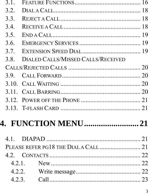   3 3.1. FEATURE FUNCTIONS.......................................... 16 3.2. DIAL A CALL....................................................... 18 3.3. REJECT A CALL ................................................... 18 3.4. RECEIVE A CALL................................................. 18 3.5. END A CALL........................................................ 19 3.6. EMERGENCY SERVICES ....................................... 19 3.7. EXTENSION SPEED DIAL ..................................... 19 3.8. DIALED CALLS/MISSED CALLS/RECEIVED CALLS/REJECTED CALLS .............................................. 20 3.9. CALL FORWARD.................................................. 20 3.10. CALL WAITING ................................................... 20 3.11. CALL BARRING................................................... 20 3.12. POWER OFF THE PHONE ...................................... 21 3.13. T-FLASH CARD ................................................... 21 4. FUNCTION MENU..........................21 4.1. DIAPAD ............................................................ 21 PLEASE REFER PG18 THE DIAL A CALL .......................... 21 4.2. CONTACTS .......................................................... 22 4.2.1. New ......................................................... 22 4.2.2. Write message......................................... 22 4.2.3. Call.......................................................... 23 