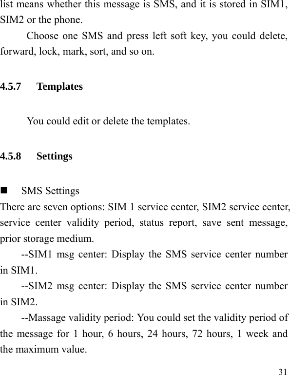  31 list means whether this message is SMS, and it is stored in SIM1, SIM2 or the phone. Choose one SMS and press left soft key, you could delete, forward, lock, mark, sort, and so on. 4.5.7 Templates           You could edit or delete the templates. 4.5.8 Settings  SMS Settings There are seven options: SIM 1 service center, SIM2 service center, service center validity period, status report, save sent message, prior storage medium. --SIM1 msg center: Display the SMS service center number in SIM1. --SIM2 msg center: Display the SMS service center number in SIM2. --Massage validity period: You could set the validity period of the message for 1 hour, 6 hours, 24 hours, 72 hours, 1 week and the maximum value. 