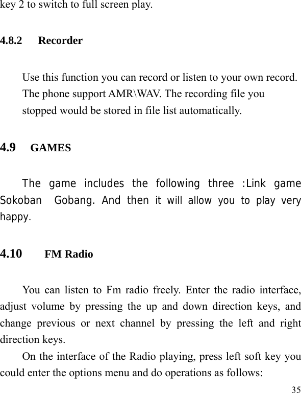   35 key 2 to switch to full screen play. 4.8.2 Recorder Use this function you can record or listen to your own record. The phone support AMR\WAV. The recording file you stopped would be stored in file list automatically. 4.9   GAMES     The game includes the following three :Link game Sokoban  Gobang. And then it will allow you to play very happy. 4.10 FM Radio You can listen to Fm radio freely. Enter the radio interface, adjust volume by pressing the up and down direction keys, and change previous or next channel by pressing the left and right direction keys. On the interface of the Radio playing, press left soft key you could enter the options menu and do operations as follows:   