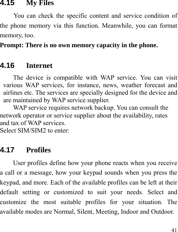   41 4.15  My Files   You can check the specific content and service condition of the phone memory via this function. Meanwhile, you can format memory, too.   Prompt: There is no own memory capacity in the phone. 4.16  Internet The device is compatible with WAP service. You can visit various WAP services, for instance, news, weather forecast and airlines etc. The services are specially designed for the device and are maintained by WAP service supplier.   WAP service requires network backup. You can consult the network operator or service supplier about the availability, rates and tax of WAP services.   Select SIM/SIM2 to enter: 4.17  Profiles User profiles define how your phone reacts when you receive a call or a message, how your keypad sounds when you press the keypad, and more. Each of the available profiles can be left at their default setting or customized to suit your needs. Select and customize the most suitable profiles for your situation. The available modes are Normal, Silent, Meeting, Indoor and Outdoor. 