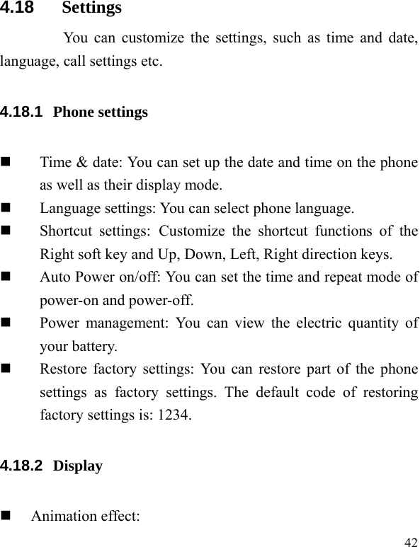   42 4.18  Settings       You can customize the settings, such as time and date, language, call settings etc. 4.18.1  Phone settings  Time &amp; date: You can set up the date and time on the phone as well as their display mode.  Language settings: You can select phone language.  Shortcut settings: Customize the shortcut functions of the Right soft key and Up, Down, Left, Right direction keys.  Auto Power on/off: You can set the time and repeat mode of power-on and power-off.  Power management: You can view the electric quantity of your battery.    Restore factory settings: You can restore part of the phone settings as factory settings. The default code of restoring factory settings is: 1234. 4.18.2  Display   Animation effect: 