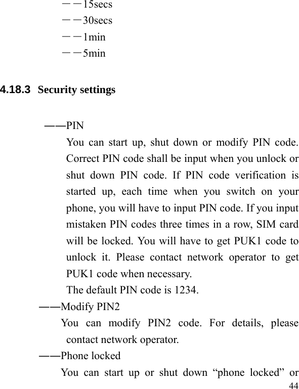   44 ――15secs ――30secs ――1min ――5min 4.18.3  Security settings ――PIN   You can start up, shut down or modify PIN code. Correct PIN code shall be input when you unlock or shut down PIN code. If PIN code verification is started up, each time when you switch on your phone, you will have to input PIN code. If you input mistaken PIN codes three times in a row, SIM card will be locked. You will have to get PUK1 code to unlock it. Please contact network operator to get PUK1 code when necessary. The default PIN code is 1234.        ――Modify PIN2              You  can  modify  PIN2  code.  For  details,  please contact network operator. ――Phone locked You can start up or shut down “phone locked” or 