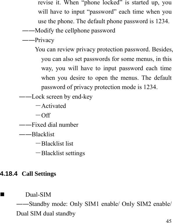   45 revise it. When “phone locked” is started up, you will have to input “password” each time when you use the phone. The default phone password is 1234. ――Modify the cellphone password        ――Privacy             You can review privacy protection password. Besides, you can also set passwords for some menus, in this way, you will have to input password each time when you desire to open the menus. The default password of privacy protection mode is 1234. ――Lock screen by end-key －Activated －Off ――Fixed dial number ――Blacklist －Blacklist list －Blacklist settings 4.18.4  Call Settings  Dual-SIM ――Standby mode: Only SIM1 enable/ Only SIM2 enable/ Dual SIM dual standby 