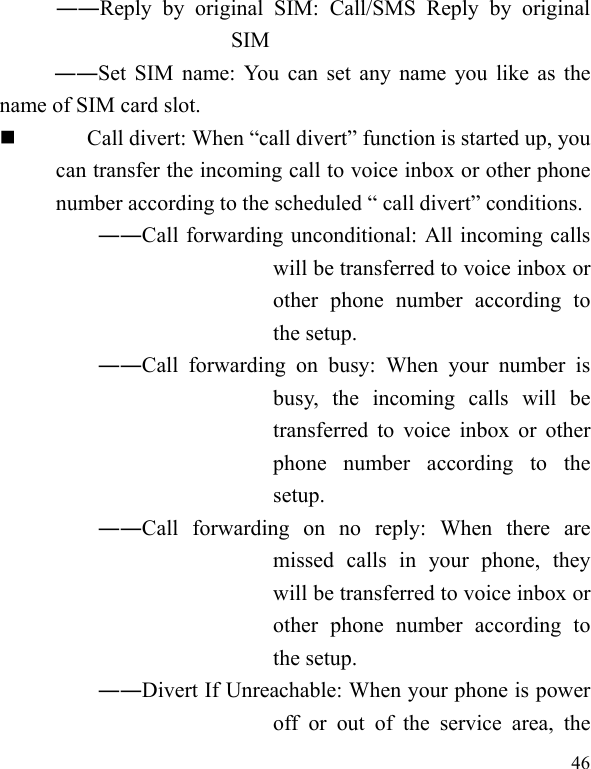   46 ――Reply by original SIM: Call/SMS Reply by original SIM ――Set SIM name: You can set any name you like as the name of SIM card slot.  Call divert: When “call divert” function is started up, you can transfer the incoming call to voice inbox or other phone number according to the scheduled “ call divert” conditions. ――Call forwarding unconditional: All incoming calls will be transferred to voice inbox or other phone number according to the setup.   ――Call forwarding on busy: When your number is busy, the incoming calls will be transferred to voice inbox or other phone number according to the setup.  ――Call forwarding on no reply: When there are missed calls in your phone, they will be transferred to voice inbox or other phone number according to the setup.   ――Divert If Unreachable: When your phone is power off or out of the service area, the 