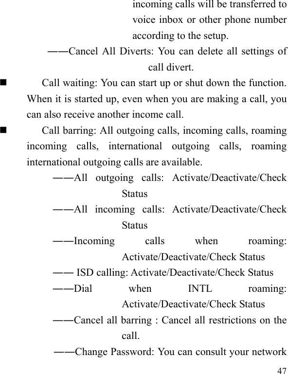   47 incoming calls will be transferred to voice inbox or other phone number according to the setup.   ――Cancel All Diverts: You can delete all settings of call divert.  Call waiting: You can start up or shut down the function. When it is started up, even when you are making a call, you can also receive another income call.  Call barring: All outgoing calls, incoming calls, roaming incoming calls, international outgoing calls, roaming international outgoing calls are available.  ――All outgoing calls: Activate/Deactivate/Check Status  ――All incoming calls: Activate/Deactivate/Check Status  ――Incoming calls when roaming: Activate/Deactivate/Check Status  ―― ISD calling: Activate/Deactivate/Check Status  ――Dial when INTL roaming: Activate/Deactivate/Check Status ――Cancel all barring : Cancel all restrictions on the call. ――Change Password: You can consult your network 