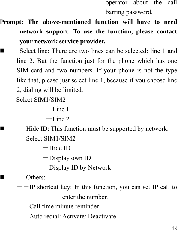   48 operator about the call barring password. Prompt: The above-mentioned function will have to need network support. To use the function, please contact your network service provider.       Select line: There are two lines can be selected: line 1 and line 2. But the function just for the phone which has one SIM card and two numbers. If your phone is not the type like that, please just select line 1, because if you choose line 2, dialing will be limited.        Select SIM1/SIM2 —Line 1 —Line 2          Hide ID: This function must be supported by network. Select SIM1/SIM2 －Hide ID －Display own ID －Display ID by Network  Others: ――IP shortcut key: In this function, you can set IP call to enter the number. ――Call time minute reminder ――Auto redial: Activate/ Deactivate 