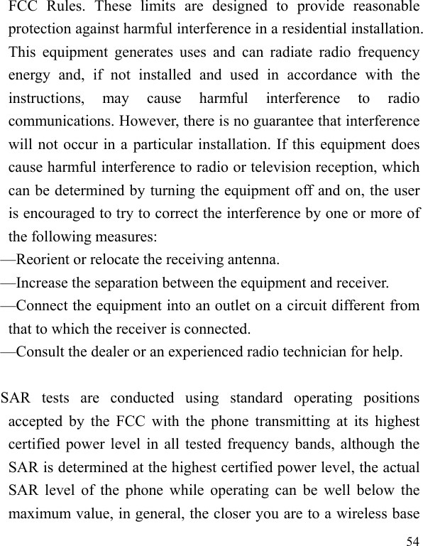   54 FCC Rules. These limits are designed to provide reasonable protection against harmful interference in a residential installation. This equipment generates uses and can radiate radio frequency energy and, if not installed and used in accordance with the instructions, may cause harmful interference to radio communications. However, there is no guarantee that interference will not occur in a particular installation. If this equipment does cause harmful interference to radio or television reception, which can be determined by turning the equipment off and on, the user is encouraged to try to correct the interference by one or more of the following measures:   —Reorient or relocate the receiving antenna.   —Increase the separation between the equipment and receiver.   —Connect the equipment into an outlet on a circuit different from that to which the receiver is connected.   —Consult the dealer or an experienced radio technician for help.    SAR tests are conducted using standard operating positions accepted by the FCC with the phone transmitting at its highest certified power level in all tested frequency bands, although the SAR is determined at the highest certified power level, the actual SAR level of the phone while operating can be well below the maximum value, in general, the closer you are to a wireless base 