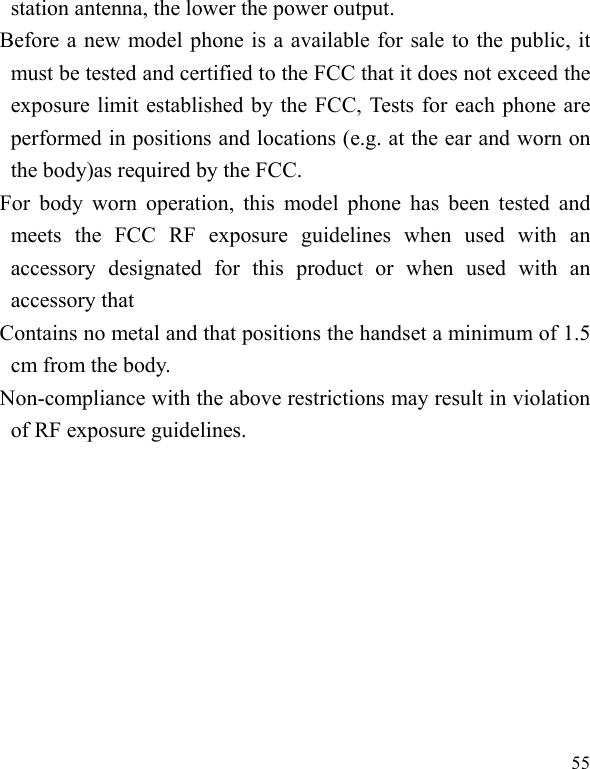   55 station antenna, the lower the power output.   Before a new model phone is a available for sale to the public, it must be tested and certified to the FCC that it does not exceed the exposure limit established by the FCC, Tests for each phone are performed in positions and locations (e.g. at the ear and worn on the body)as required by the FCC.   For body worn operation, this model phone has been tested and meets the FCC RF exposure guidelines when used with an accessory designated for this product or when used with an accessory that   Contains no metal and that positions the handset a minimum of 1.5 cm from the body.   Non-compliance with the above restrictions may result in violation of RF exposure guidelines.     