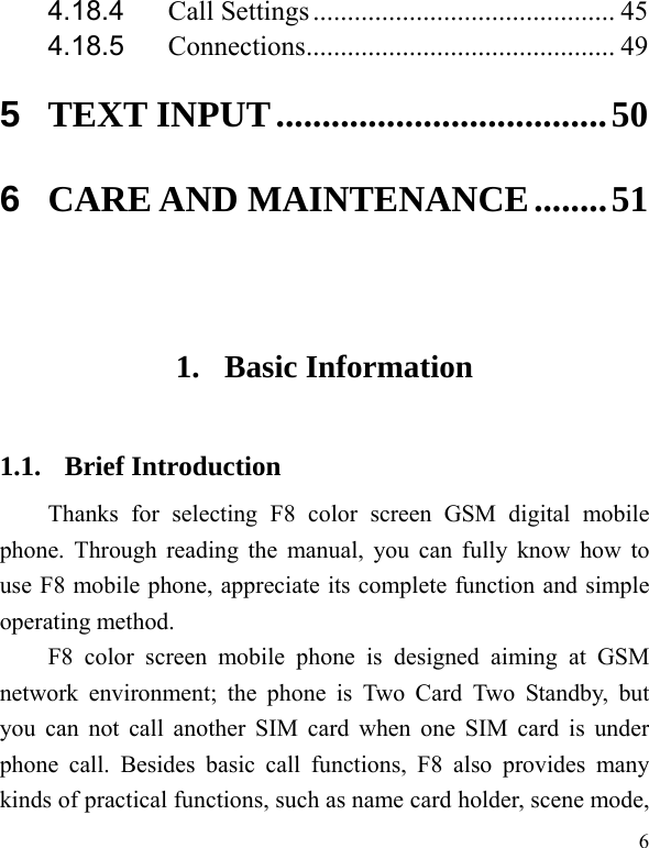   6 4.18.4 Call Settings ............................................ 45 4.18.5 Connections............................................. 49 5 TEXT INPUT....................................50 6 CARE AND MAINTENANCE........51  1. Basic Information 1.1. Brief Introduction Thanks for selecting F8 color screen GSM digital mobile phone. Through reading the manual, you can fully know how to use F8 mobile phone, appreciate its complete function and simple operating method.   F8 color screen mobile phone is designed aiming at GSM network environment; the phone is Two Card Two Standby, but you can not call another SIM card when one SIM card is under phone call. Besides basic call functions, F8 also provides many kinds of practical functions, such as name card holder, scene mode, 