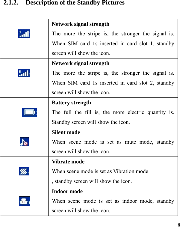   8 2.1.2. Description of the Standby Pictures   Network signal strength The more the stripe is, the stronger the signal is. When SIM card 1s inserted in card slot 1, standby screen will show the icon.   Network signal strength The more the stripe is, the stronger the signal is. When SIM card 1s inserted in card slot 2, standby screen will show the icon.   Battery strength The full the fill is, the more electric quantity is. Standby screen will show the icon.       Silent mode When scene mode is set as mute mode, standby screen will show the icon.   Vibrate mode When scene mode is set as Vibration mode , standby screen will show the icon.   Indoor mode When scene mode is set as indoor mode, standby screen will show the icon. 