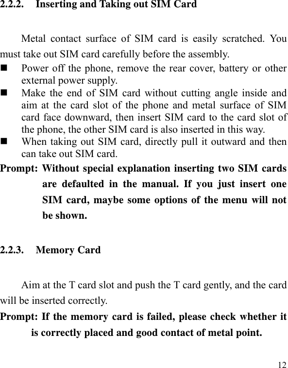   12 2.2.2. Inserting and Taking out SIM Card Metal contact surface of SIM card is easily scratched. You must take out SIM card carefully before the assembly.    Power off the phone, remove the rear cover, battery or other external power supply.    Make the end of SIM card without cutting angle inside and aim at the card slot of the phone and metal surface of SIM card face downward, then insert SIM card to the card slot of the phone, the other SIM card is also inserted in this way.    When taking out SIM card, directly pull it outward and then can take out SIM card.   Prompt: Without special explanation inserting two SIM cards are defaulted in the manual. If you just insert one SIM card, maybe some options of the menu will not be shown.   2.2.3. Memory Card Aim at the T card slot and push the T card gently, and the card will be inserted correctly.     Prompt: If the memory card is failed, please check whether it is correctly placed and good contact of metal point.   