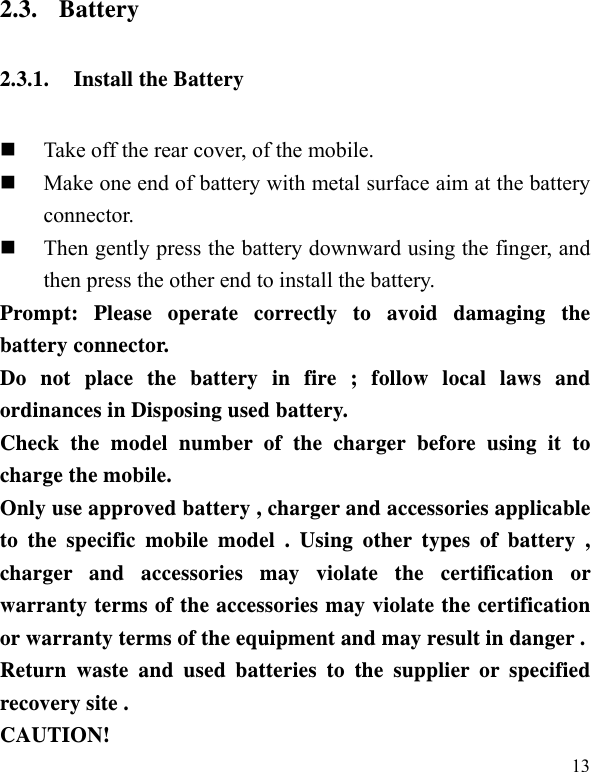   13 2.3. Battery 2.3.1. Install the Battery  Take off the rear cover, of the mobile.    Make one end of battery with metal surface aim at the battery connector.   Then gently press the battery downward using the finger, and then press the other end to install the battery.   Prompt: Please operate correctly to avoid damaging the battery connector.   Do not place the battery in fire ; follow local laws and ordinances in Disposing used battery. Check the model number of the charger before using it to charge the mobile. Only use approved battery , charger and accessories applicable to the specific mobile model . Using other types of battery , charger and accessories may violate the certification or warranty terms of the accessories may violate the certification or warranty terms of the equipment and may result in danger . Return waste and used batteries to the supplier or specified recovery site . CAUTION! 