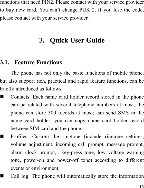   16 functions that need PIN2. Please contact with your service provider to buy new card. You can’t change PUK 2. If you lose the code, please contact with your service provider. 3. Quick User Guide   3.1. Feature Functions The phone has not only the basic functions of mobile phone, but also support rich, practical and rapid feature functions, can be briefly introduced as follows:  Contacts: Each name card holder record stored in the phone can be related with several telephone numbers at most, the phone can store 300 records at most; can send SMS in the name card holder; you can copy name card holder record between SIM card and the phone.  Profiles: Custom the ringtone (include ringtone settings, volume adjustment, incoming call prompt, message prompt, alarm clock prompt,  key-press tone, low voltage warning tone, power-on and power-off tone) according to different events or environment.    Call log: The phone will automatically store the information 