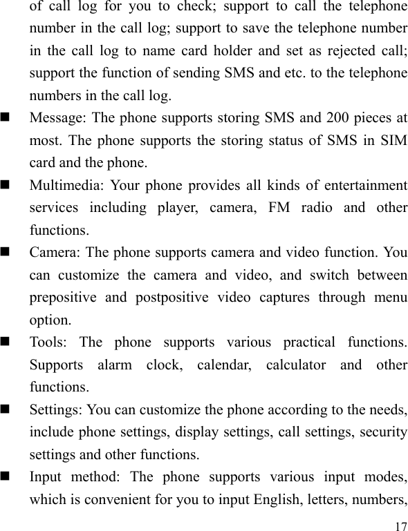   17 of call log for you to check; support to call the telephone number in the call log; support to save the telephone number in the call log to name card holder and set as rejected call; support the function of sending SMS and etc. to the telephone numbers in the call log.    Message: The phone supports storing SMS and 200 pieces at most. The phone supports the storing status of SMS in SIM card and the phone.  Multimedia: Your phone provides all kinds of entertainment services including player, camera, FM radio and other functions.   Camera: The phone supports camera and video function. You can customize the camera and video, and switch between prepositive and postpositive video captures through menu option.  Tools: The phone supports various practical functions. Supports alarm clock, calendar, calculator and other functions.   Settings: You can customize the phone according to the needs, include phone settings, display settings, call settings, security settings and other functions.    Input method: The phone supports various input modes, which is convenient for you to input English, letters, numbers, 